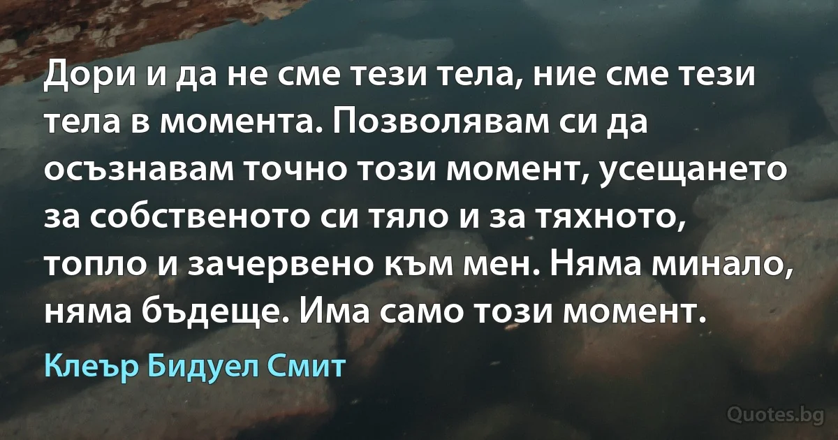 Дори и да не сме тези тела, ние сме тези тела в момента. Позволявам си да осъзнавам точно този момент, усещането за собственото си тяло и за тяхното, топло и зачервено към мен. Няма минало, няма бъдеще. Има само този момент. (Клеър Бидуел Смит)