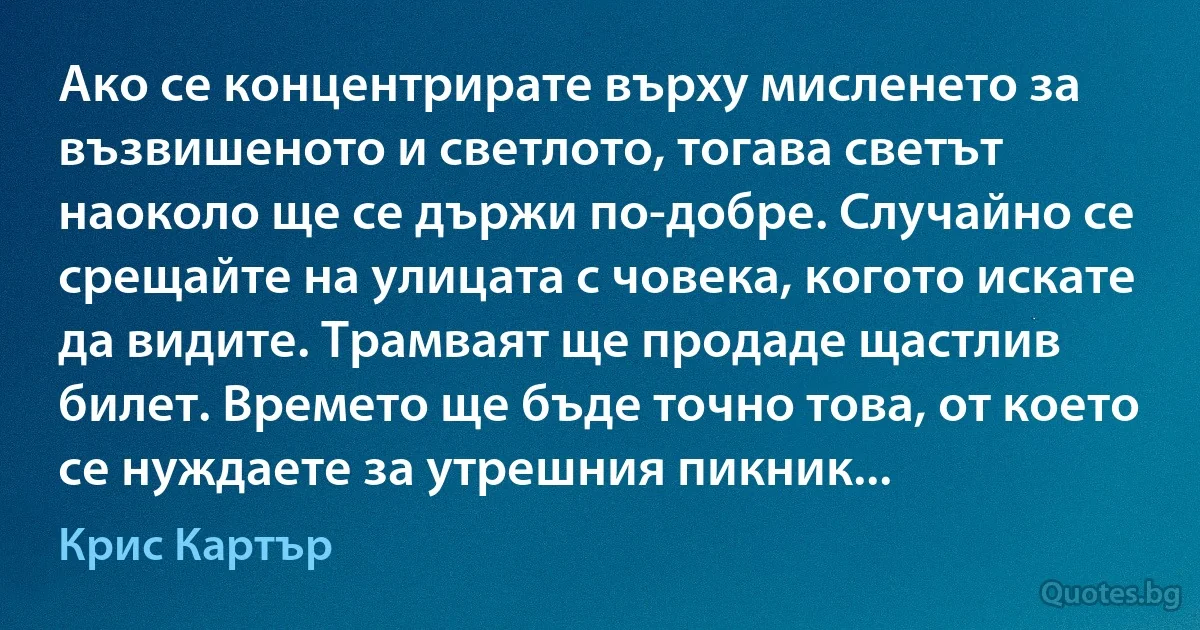 Ако се концентрирате върху мисленето за възвишеното и светлото, тогава светът наоколо ще се държи по-добре. Случайно се срещайте на улицата с човека, когото искате да видите. Трамваят ще продаде щастлив билет. Времето ще бъде точно това, от което се нуждаете за утрешния пикник... (Крис Картър)