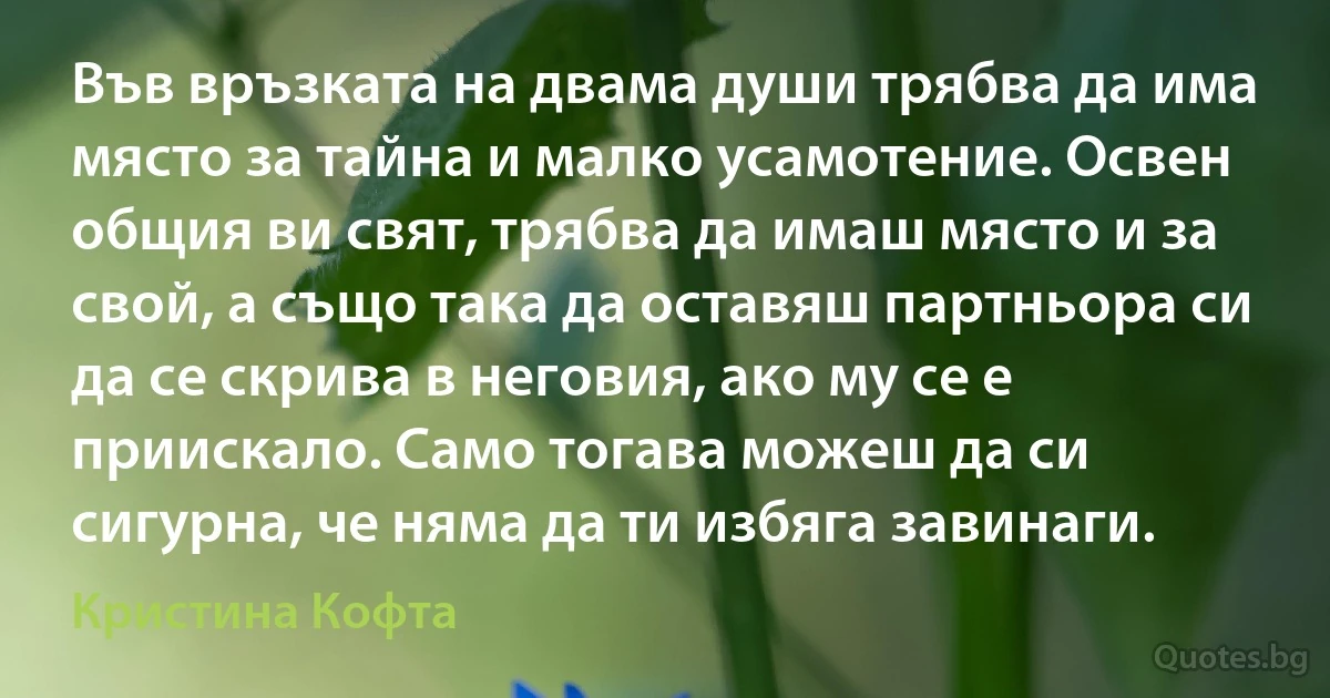 Във връзката на двама души трябва да има място за тайна и малко усамотение. Освен общия ви свят, трябва да имаш място и за свой, а също така да оставяш партньора си да се скрива в неговия, ако му се е приискало. Само тогава можеш да си сигурна, че няма да ти избяга завинаги. (Кристина Кофта)