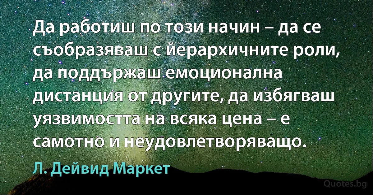 Да работиш по този начин – да се съобразяваш с йерархичните роли, да поддържаш емоционална дистанция от другите, да избягваш уязвимостта на всяка цена – е самотно и неудовлетворяващо. (Л. Дейвид Маркет)