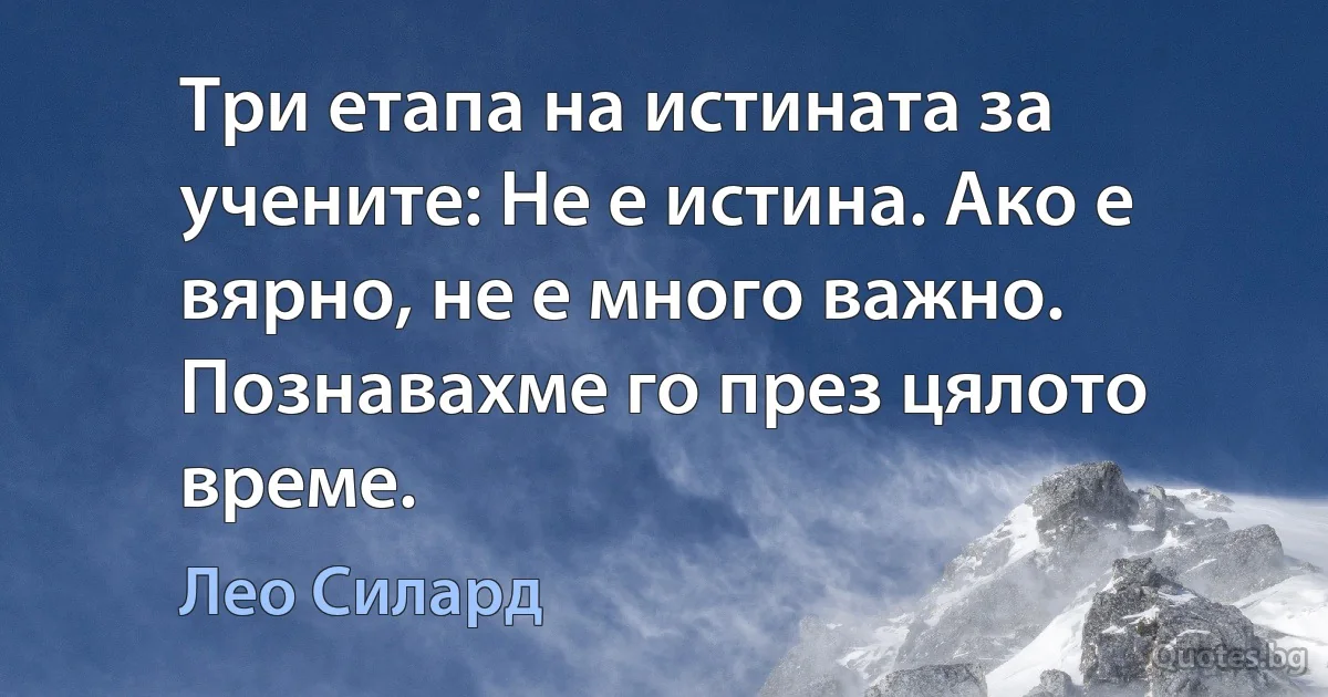 Три етапа на истината за учените: Не е истина. Ако е вярно, не е много важно. Познавахме го през цялото време. (Лео Силард)