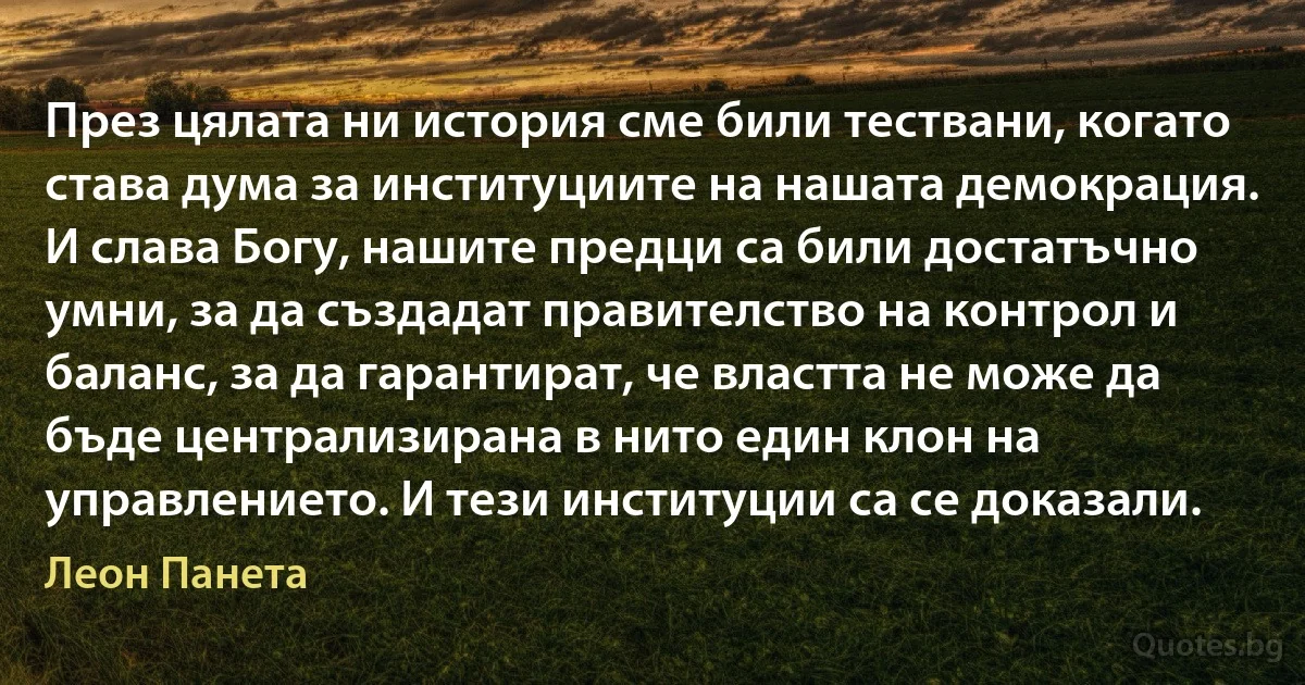 През цялата ни история сме били тествани, когато става дума за институциите на нашата демокрация. И слава Богу, нашите предци са били достатъчно умни, за да създадат правителство на контрол и баланс, за да гарантират, че властта не може да бъде централизирана в нито един клон на управлението. И тези институции са се доказали. (Леон Панета)