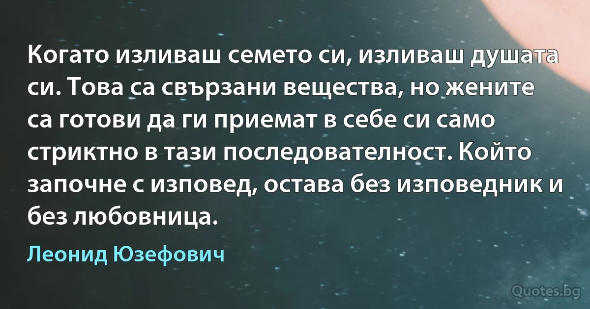 Когато изливаш семето си, изливаш душата си. Това са свързани вещества, но жените са готови да ги приемат в себе си само стриктно в тази последователност. Който започне с изповед, остава без изповедник и без любовница. (Леонид Юзефович)