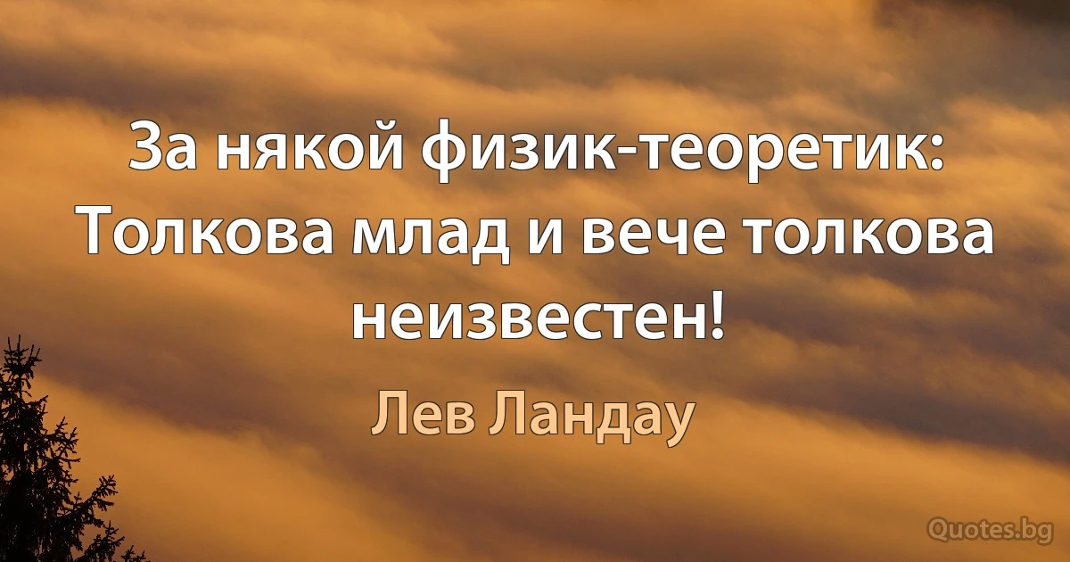 За някой физик-теоретик:
Толкова млад и вече толкова неизвестен! (Лев Ландау)