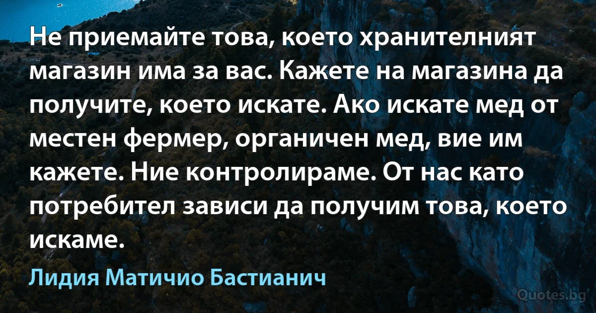 Не приемайте това, което хранителният магазин има за вас. Кажете на магазина да получите, което искате. Ако искате мед от местен фермер, органичен мед, вие им кажете. Ние контролираме. От нас като потребител зависи да получим това, което искаме. (Лидия Матичио Бастианич)