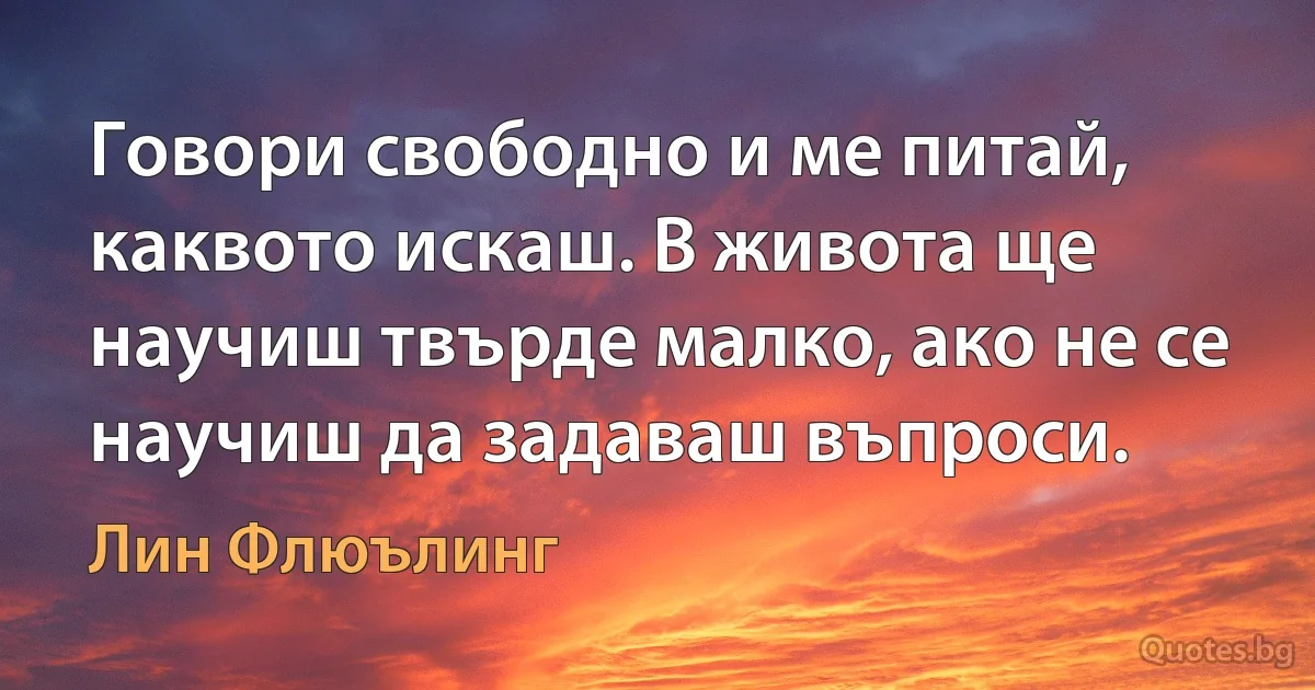 Говори свободно и ме питай, каквото искаш. В живота ще научиш твърде малко, ако не се научиш да задаваш въпроси. (Лин Флюълинг)