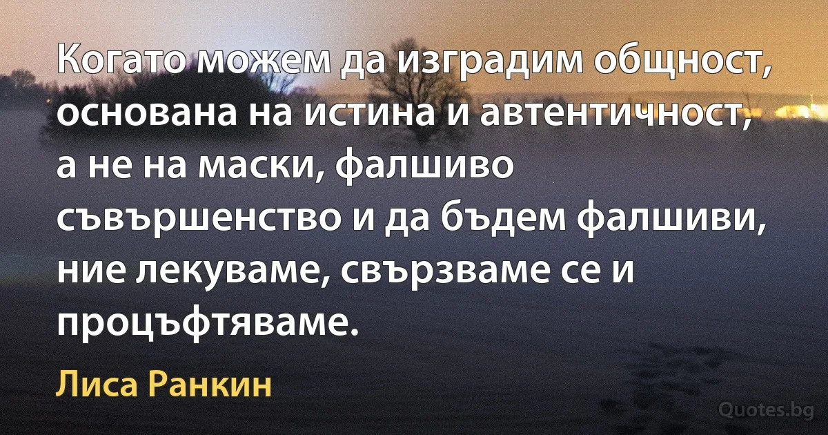 Когато можем да изградим общност, основана на истина и автентичност, а не на маски, фалшиво съвършенство и да бъдем фалшиви, ние лекуваме, свързваме се и процъфтяваме. (Лиса Ранкин)