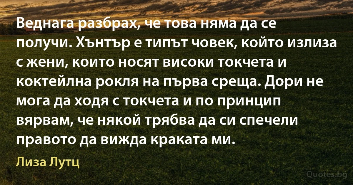 Веднага разбрах, че това няма да се получи. Хънтър е типът човек, който излиза с жени, които носят високи токчета и коктейлна рокля на първа среща. Дори не мога да ходя с токчета и по принцип вярвам, че някой трябва да си спечели правото да вижда краката ми. (Лиза Лутц)