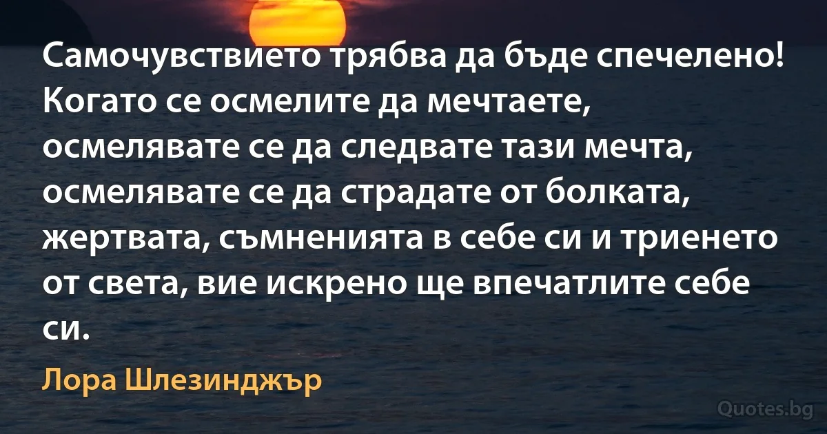 Самочувствието трябва да бъде спечелено! Когато се осмелите да мечтаете, осмелявате се да следвате тази мечта, осмелявате се да страдате от болката, жертвата, съмненията в себе си и триенето от света, вие искрено ще впечатлите себе си. (Лора Шлезинджър)