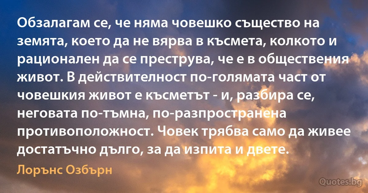 Обзалагам се, че няма човешко същество на земята, което да не вярва в късмета, колкото и рационален да се преструва, че е в обществения живот. В действителност по-голямата част от човешкия живот е късметът - и, разбира се, неговата по-тъмна, по-разпространена противоположност. Човек трябва само да живее достатъчно дълго, за да изпита и двете. (Лорънс Озбърн)