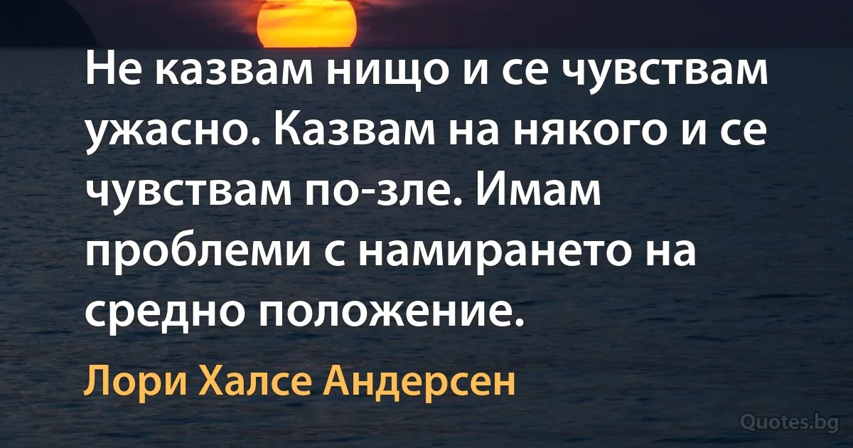 Не казвам нищо и се чувствам ужасно. Казвам на някого и се чувствам по-зле. Имам проблеми с намирането на средно положение. (Лори Халсе Андерсен)