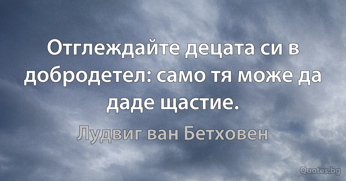 Отглеждайте децата си в добродетел: само тя може да даде щастие. (Лудвиг ван Бетховен)