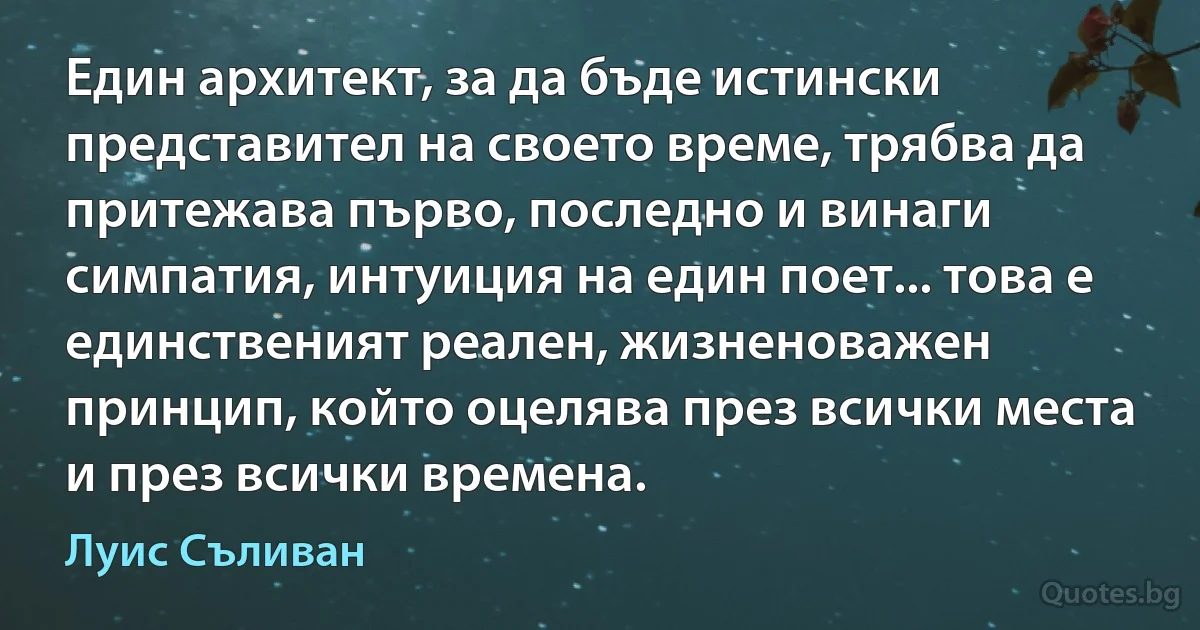 Един архитект, за да бъде истински представител на своето време, трябва да притежава първо, последно и винаги симпатия, интуиция на един поет... това е единственият реален, жизненоважен принцип, който оцелява през всички места и през всички времена. (Луис Съливан)