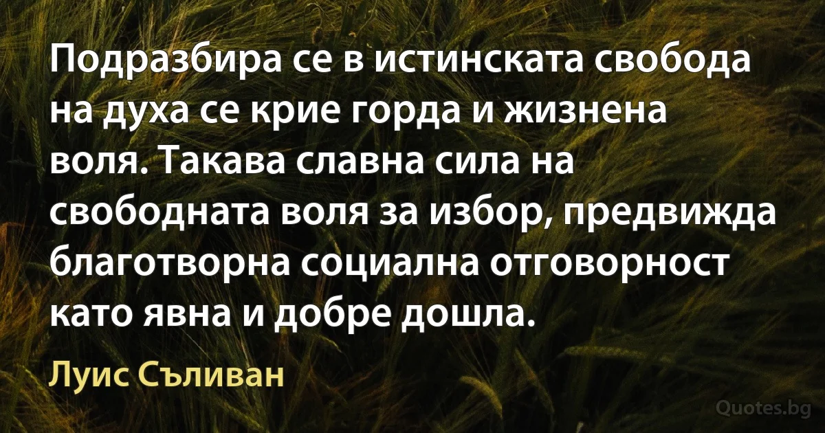 Подразбира се в истинската свобода на духа се крие горда и жизнена воля. Такава славна сила на свободната воля за избор, предвижда благотворна социална отговорност като явна и добре дошла. (Луис Съливан)