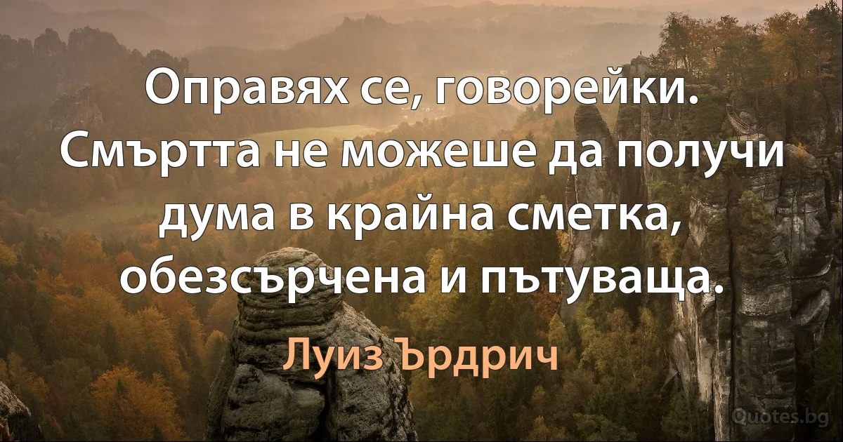 Оправях се, говорейки. Смъртта не можеше да получи дума в крайна сметка, обезсърчена и пътуваща. (Луиз Ърдрич)