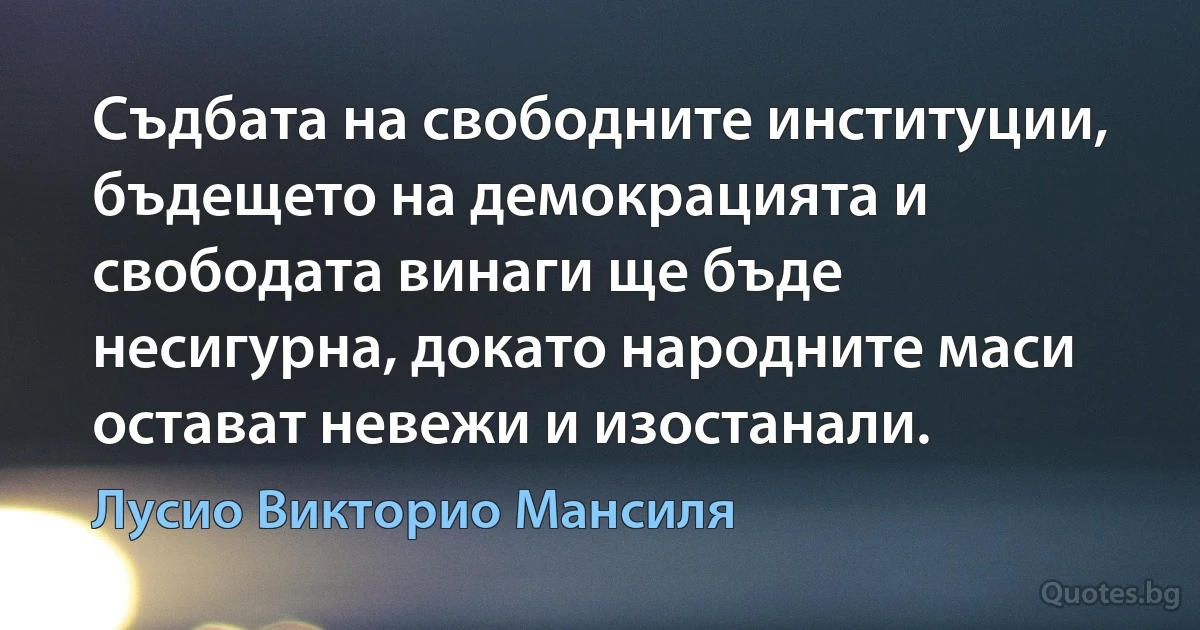 Съдбата на свободните институции, бъдещето на демокрацията и свободата винаги ще бъде несигурна, докато народните маси остават невежи и изостанали. (Лусио Викторио Мансиля)