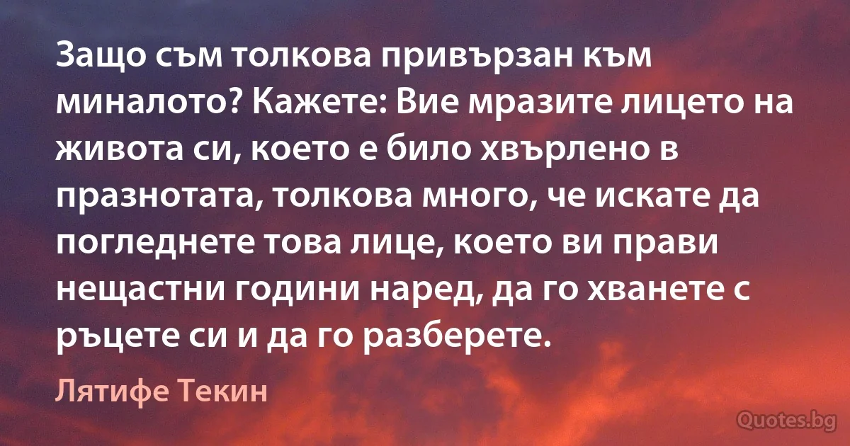 Защо съм толкова привързан към миналото? Кажете: Вие мразите лицето на живота си, което е било хвърлено в празнотата, толкова много, че искате да погледнете това лице, което ви прави нещастни години наред, да го хванете с ръцете си и да го разберете. (Лятифе Текин)