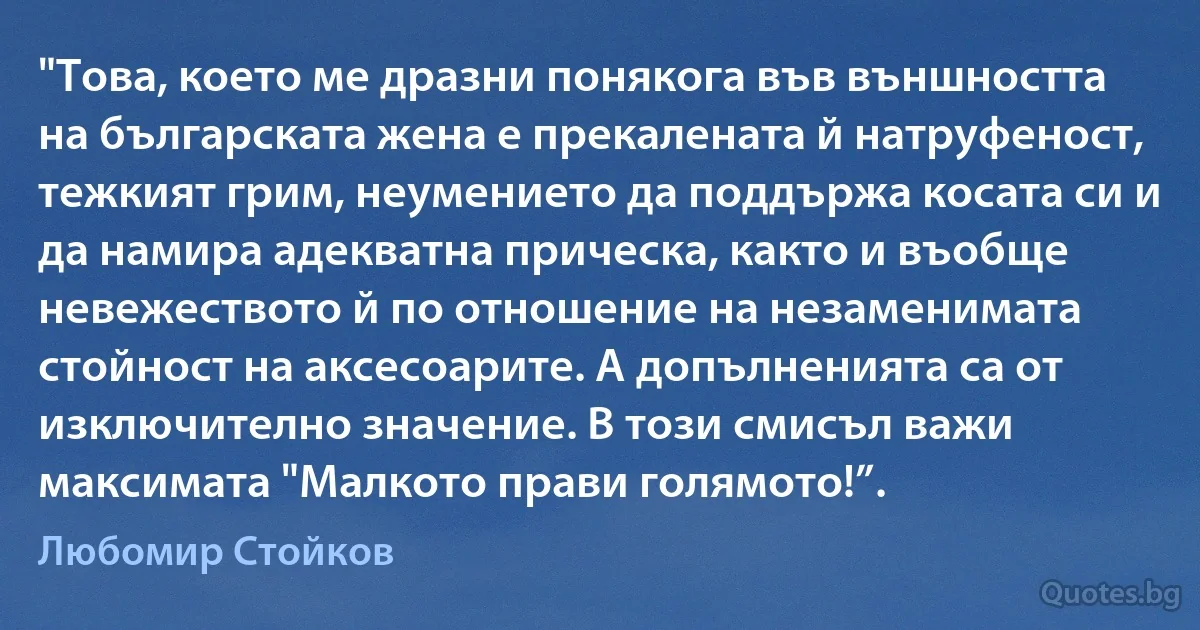 "Това, което ме дразни понякога във външността на българската жена е прекалената й натруфеност, тежкият грим, неумението да поддържа косата си и да намира адекватна прическа, както и въобще невежеството й по отношение на незаменимата стойност на аксесоарите. А допълненията са от изключително значение. В този смисъл важи максимата "Малкото прави голямото!”. (Любомир Стойков)