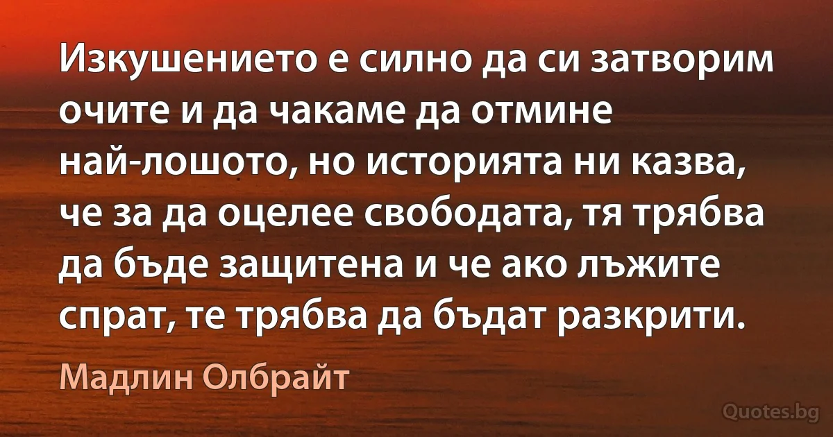 Изкушението е силно да си затворим очите и да чакаме да отмине най-лошото, но историята ни казва, че за да оцелее свободата, тя трябва да бъде защитена и че ако лъжите спрат, те трябва да бъдат разкрити. (Мадлин Олбрайт)