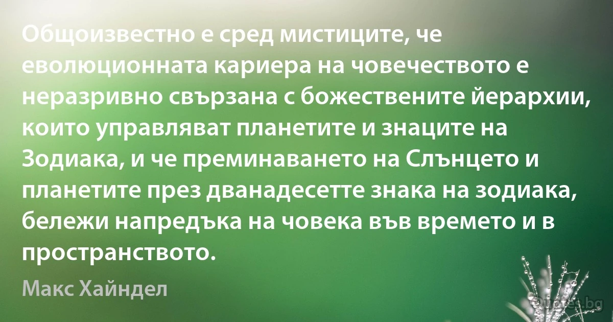 Общоизвестно е сред мистиците, че еволюционната кариера на човечеството е неразривно свързана с божествените йерархии, които управляват планетите и знаците на Зодиака, и че преминаването на Слънцето и планетите през дванадесетте знака на зодиака, бележи напредъка на човека във времето и в пространството. (Макс Хайндел)