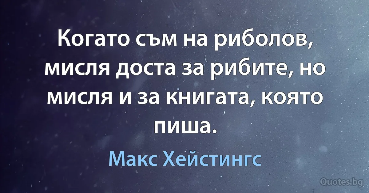 Когато съм на риболов, мисля доста за рибите, но мисля и за книгата, която пиша. (Макс Хейстингс)