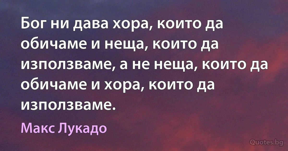 Бог ни дава хора, които да обичаме и неща, които да използваме, а не неща, които да обичаме и хора, които да използваме. (Макс Лукадо)