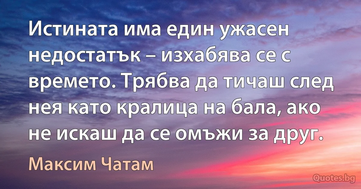 Истината има един ужасен недостатък – изхабява се с времето. Трябва да тичаш след нея като кралица на бала, ако не искаш да се омъжи за друг. (Максим Чатам)