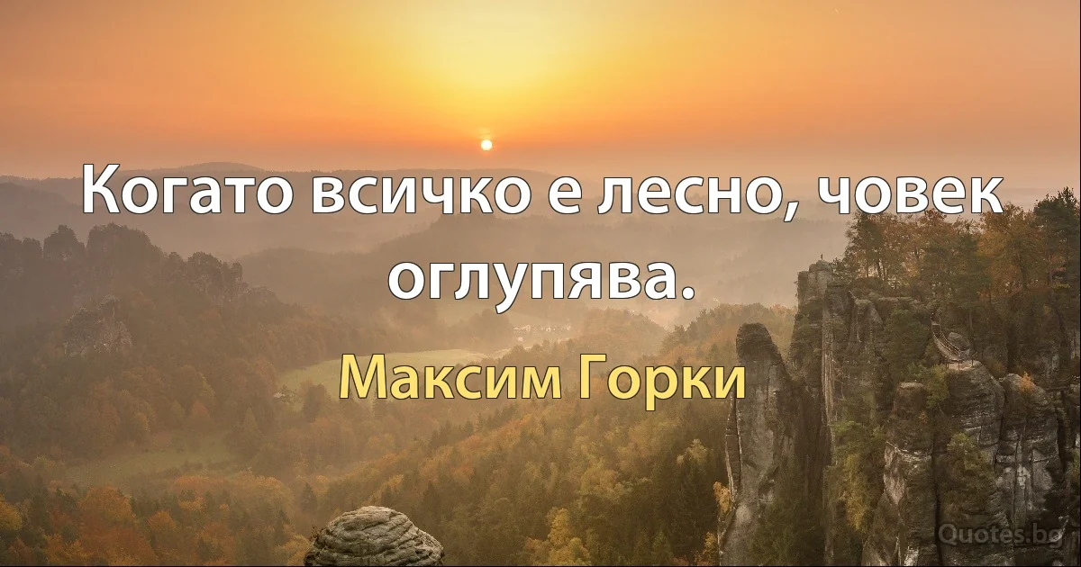 Когато всичко е лесно, човек оглупява. (Максим Горки)