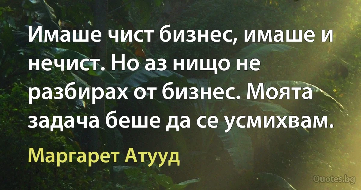 Имаше чист бизнес, имаше и нечист. Но аз нищо не разбирах от бизнес. Моята задача беше да се усмихвам. (Маргарет Атууд)