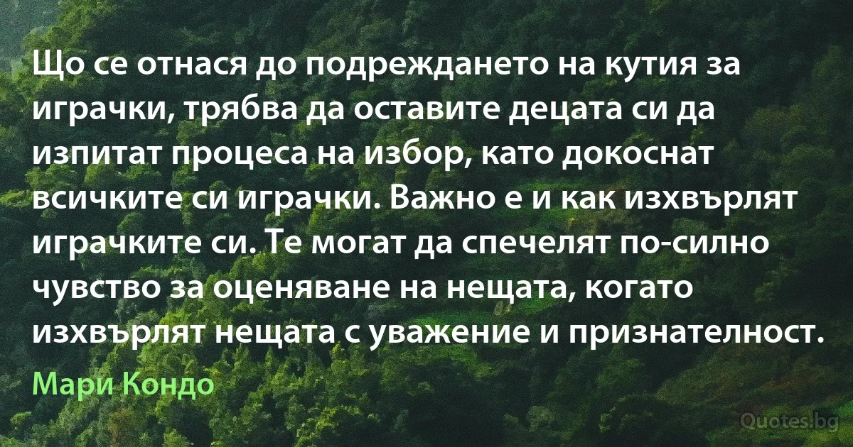 Що се отнася до подреждането на кутия за играчки, трябва да оставите децата си да изпитат процеса на избор, като докоснат всичките си играчки. Важно е и как изхвърлят играчките си. Те могат да спечелят по-силно чувство за оценяване на нещата, когато изхвърлят нещата с уважение и признателност. (Мари Кондо)