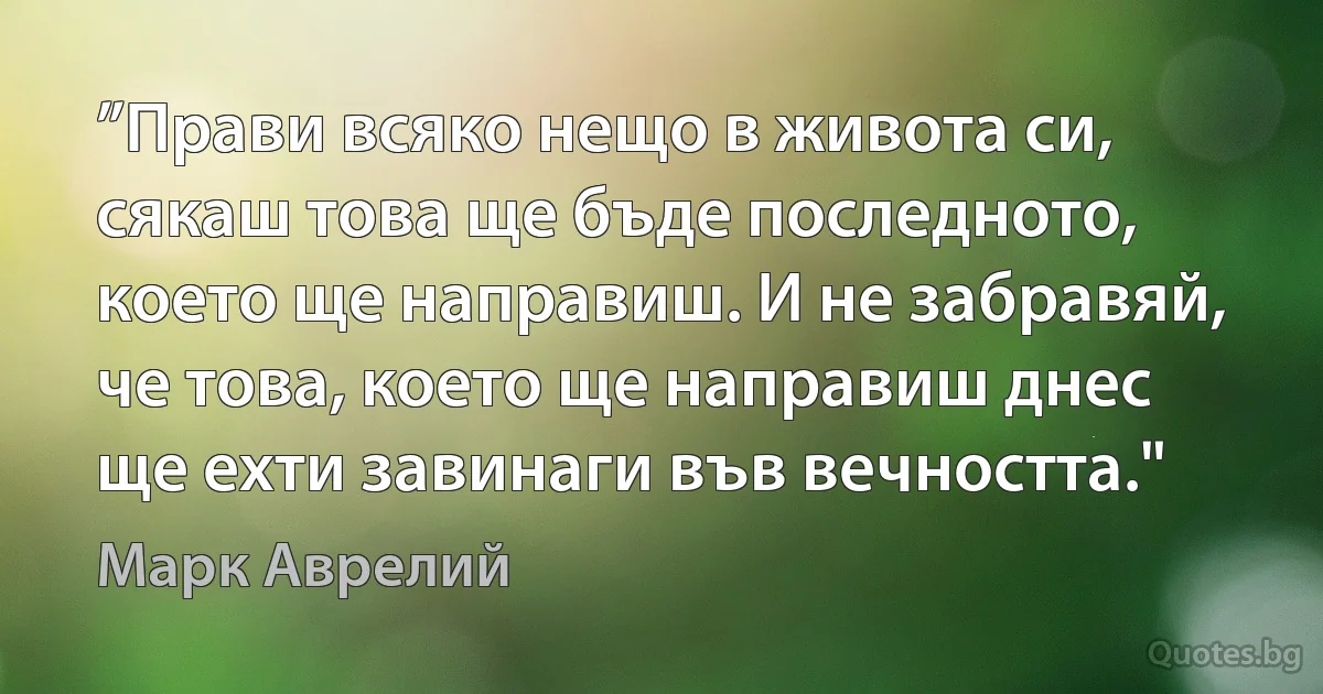 ”Прави всяко нещо в живота си, сякаш това ще бъде последното, което ще направиш. И не забравяй, че това, което ще направиш днес ще ехти завинаги във вечността." (Марк Аврелий)