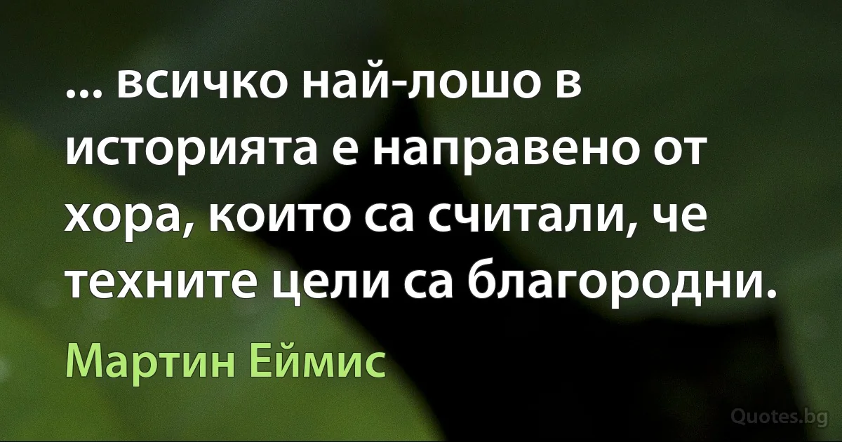 ... всичко най-лошо в историята е направено от хора, които са считали, че техните цели са благородни. (Мартин Еймис)