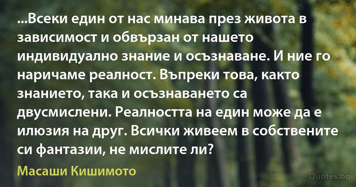 ...Всеки един от нас минава през живота в зависимост и обвързан от нашето индивидуално знание и осъзнаване. И ние го наричаме реалност. Въпреки това, както знанието, така и осъзнаването са двусмислени. Реалността на един може да е илюзия на друг. Всички живеем в собствените си фантазии, не мислите ли? (Масаши Кишимото)