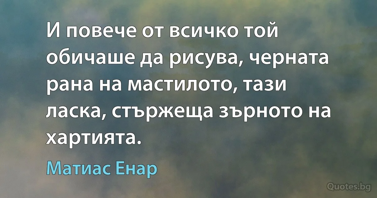 И повече от всичко той обичаше да рисува, черната рана на мастилото, тази ласка, стържеща зърното на хартията. (Матиас Енар)