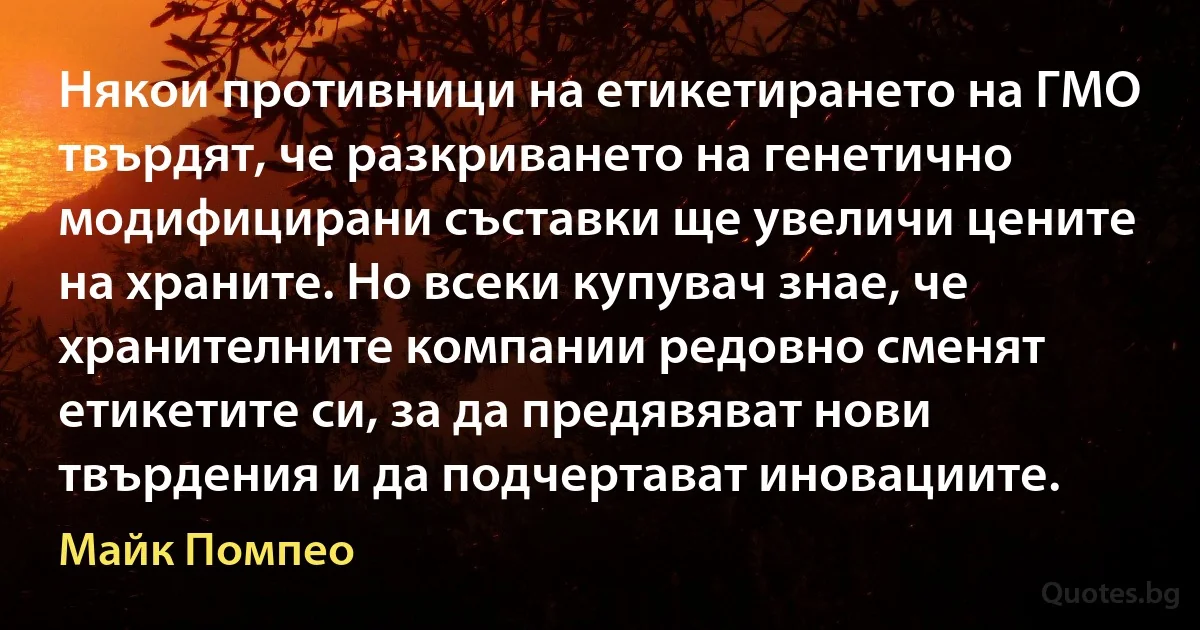 Някои противници на етикетирането на ГМО твърдят, че разкриването на генетично модифицирани съставки ще увеличи цените на храните. Но всеки купувач знае, че хранителните компании редовно сменят етикетите си, за да предявяват нови твърдения и да подчертават иновациите. (Майк Помпео)