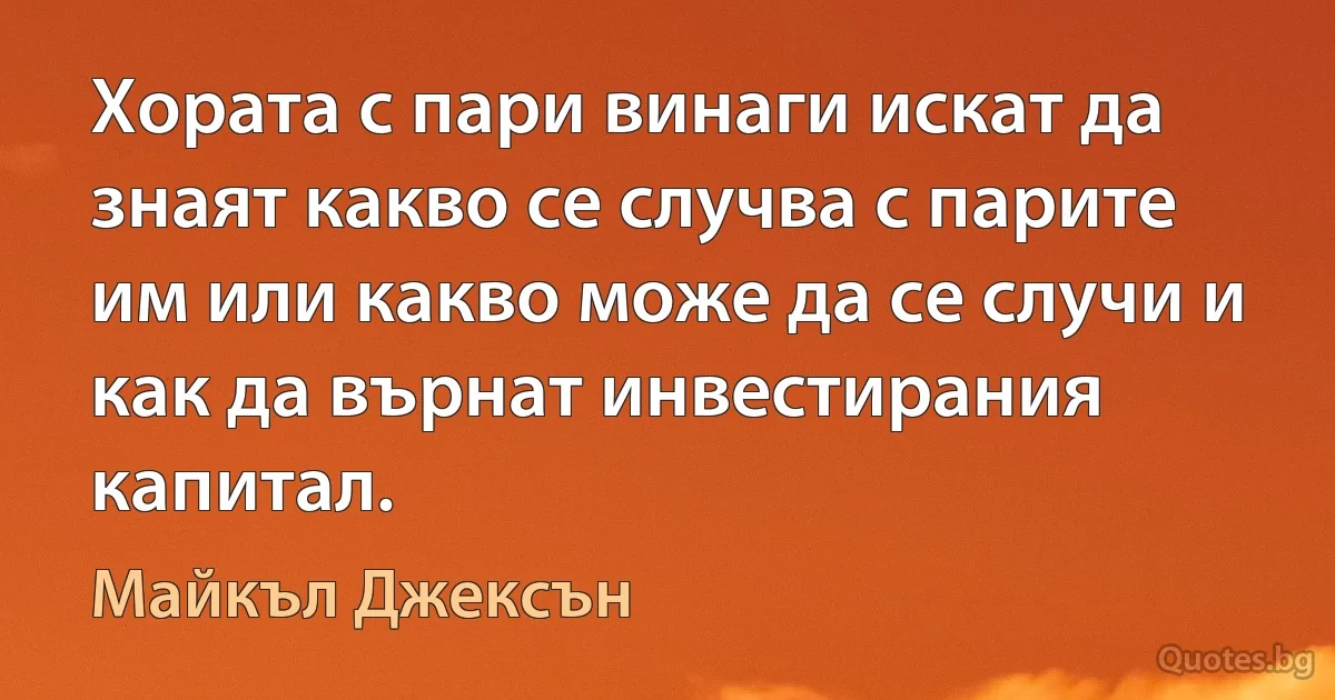 Хората с пари винаги искат да знаят какво се случва с парите им или какво може да се случи и как да върнат инвестирания капитал. (Майкъл Джексън)