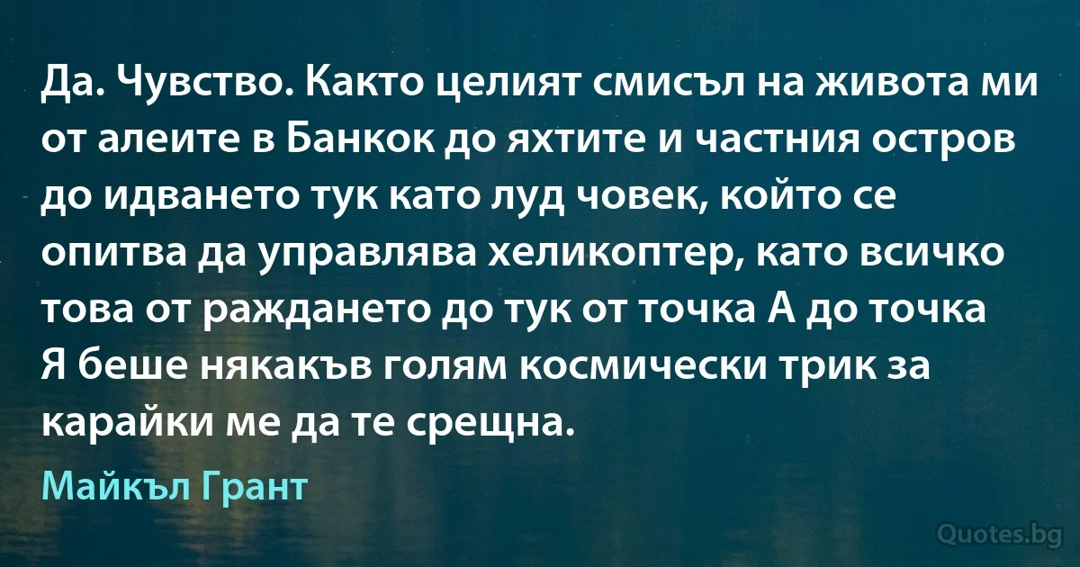 Да. Чувство. Както целият смисъл на живота ми от алеите в Банкок до яхтите и частния остров до идването тук като луд човек, който се опитва да управлява хеликоптер, като всичко това от раждането до тук от точка А до точка Я беше някакъв голям космически трик за карайки ме да те срещна. (Майкъл Грант)