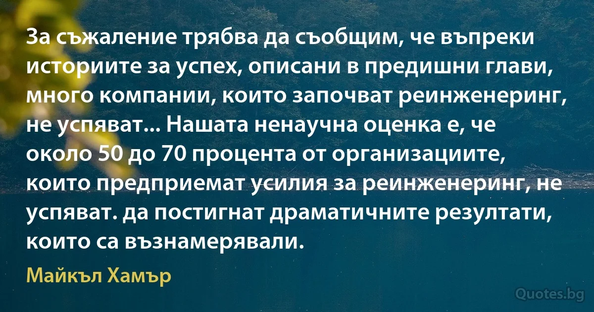 За съжаление трябва да съобщим, че въпреки историите за успех, описани в предишни глави, много компании, които започват реинженеринг, не успяват... Нашата ненаучна оценка е, че около 50 до 70 процента от организациите, които предприемат усилия за реинженеринг, не успяват. да постигнат драматичните резултати, които са възнамерявали. (Майкъл Хамър)