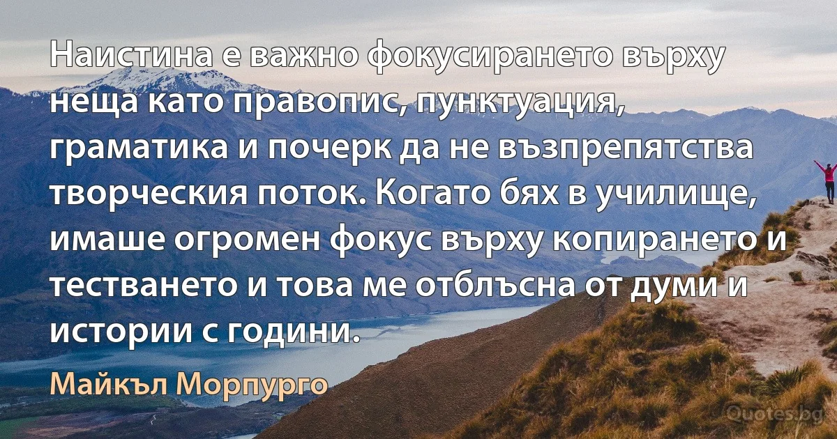 Наистина е важно фокусирането върху неща като правопис, пунктуация, граматика и почерк да не възпрепятства творческия поток. Когато бях в училище, имаше огромен фокус върху копирането и тестването и това ме отблъсна от думи и истории с години. (Майкъл Морпурго)