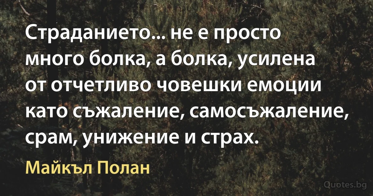 Страданието... не е просто много болка, а болка, усилена от отчетливо човешки емоции като съжаление, самосъжаление, срам, унижение и страх. (Майкъл Полан)