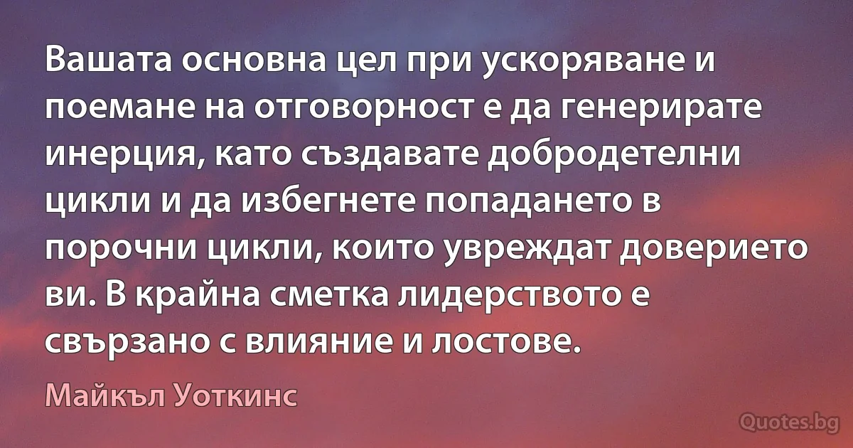 Вашата основна цел при ускоряване и поемане на отговорност е да генерирате инерция, като създавате добродетелни цикли и да избегнете попадането в порочни цикли, които увреждат доверието ви. В крайна сметка лидерството е свързано с влияние и лостове. (Майкъл Уоткинс)