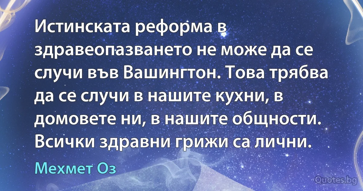 Истинската реформа в здравеопазването не може да се случи във Вашингтон. Това трябва да се случи в нашите кухни, в домовете ни, в нашите общности. Всички здравни грижи са лични. (Мехмет Оз)