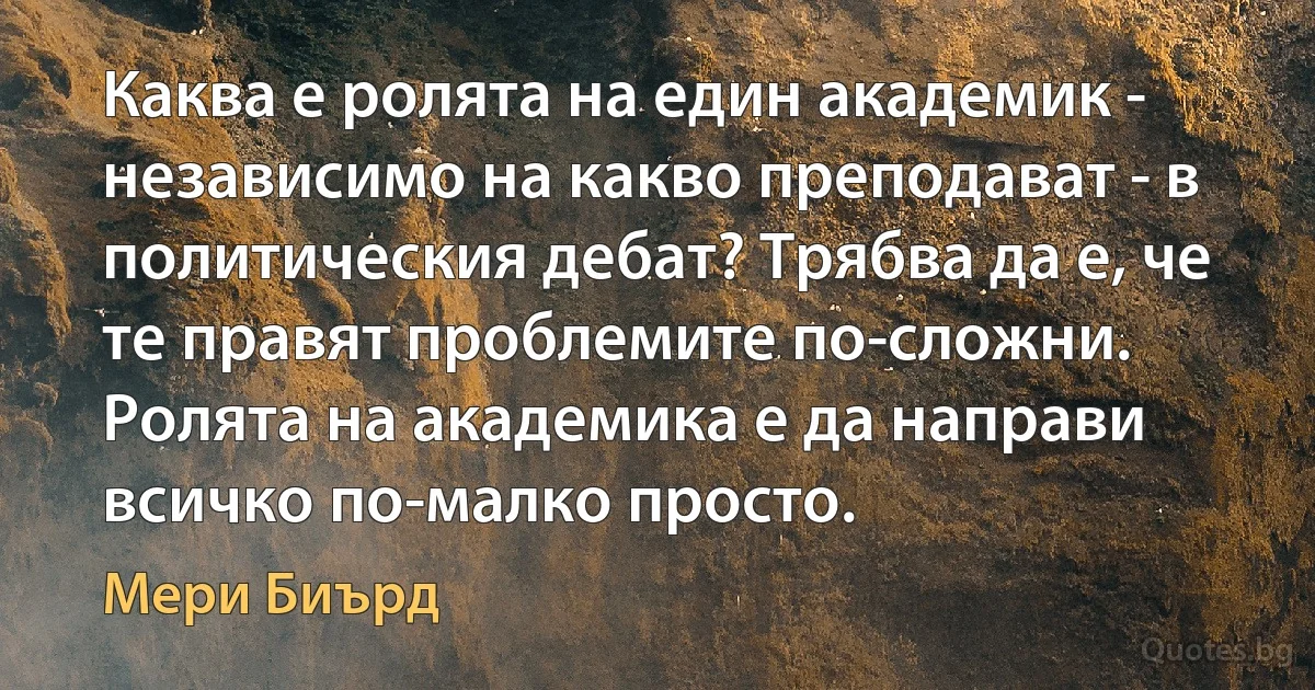 Каква е ролята на един академик - независимо на какво преподават - в политическия дебат? Трябва да е, че те правят проблемите по-сложни. Ролята на академика е да направи всичко по-малко просто. (Мери Биърд)