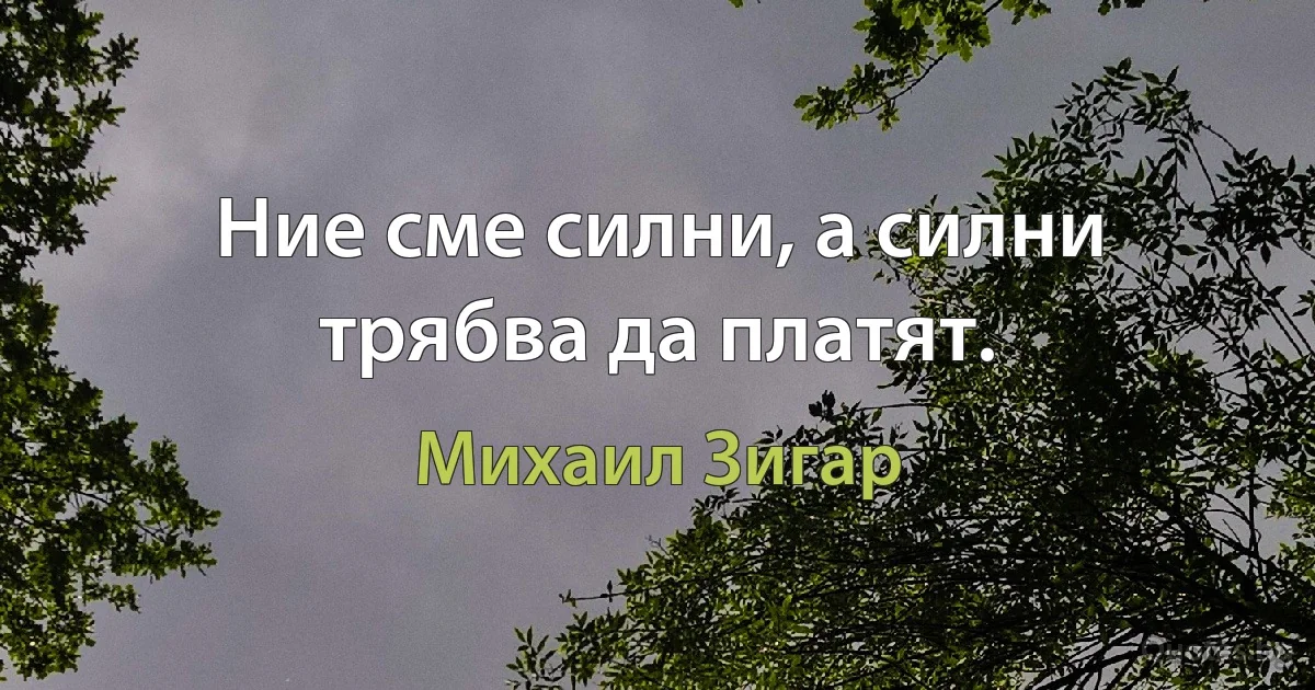 Ние сме силни, а силни трябва да платят. (Михаил Зигар)