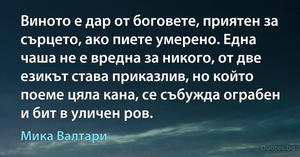 Виното е дар от боговете, приятен за сърцето, ако пиете умерено. Една чаша не е вредна за никого, от две езикът става приказлив, но който поеме цяла кана, се събужда ограбен и бит в уличен ров. (Мика Валтари)