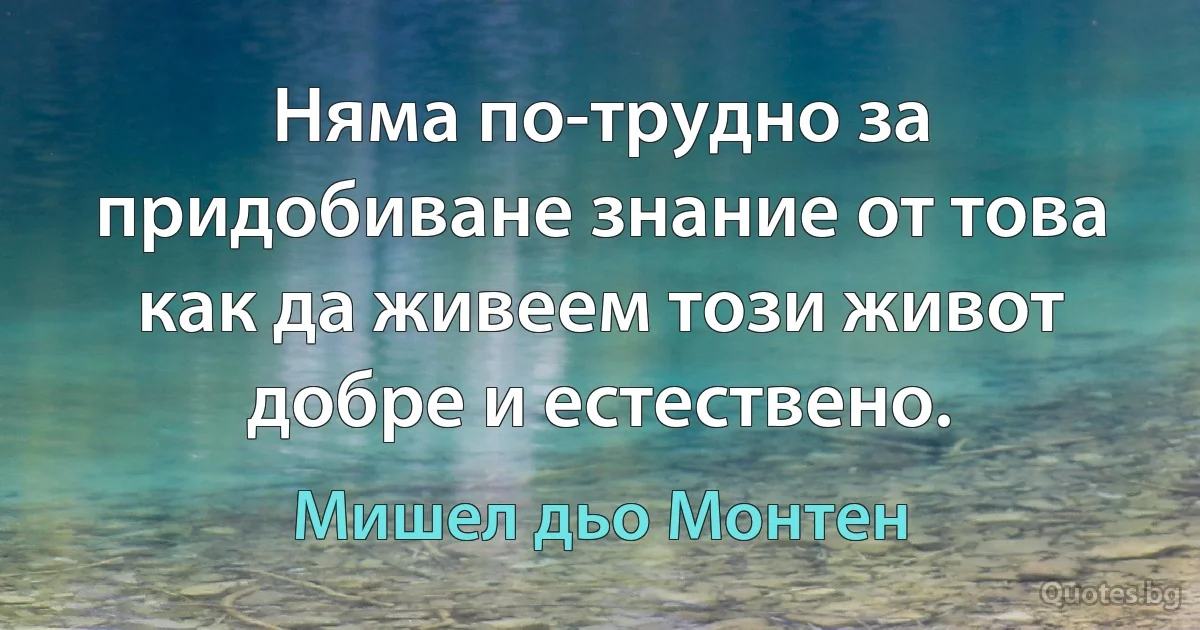 Няма по-трудно за придобиване знание от това как да живеем този живот добре и естествено. (Мишел дьо Монтен)