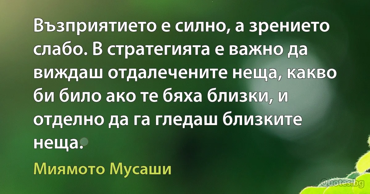 Възприятието е силно, а зрението слабо. В стратегията е важно да виждаш отдалечените неща, какво би било ако те бяха близки, и отделно да га гледаш близките неща. (Миямото Мусаши)