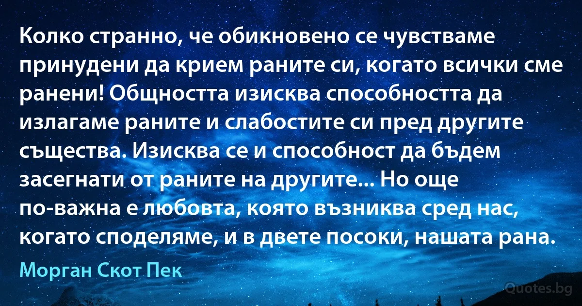 Колко странно, че обикновено се чувстваме принудени да крием раните си, когато всички сме ранени! Общността изисква способността да излагаме раните и слабостите си пред другите същества. Изисква се и способност да бъдем засегнати от раните на другите... Но още по-важна е любовта, която възниква сред нас, когато споделяме, и в двете посоки, нашата рана. (Морган Скот Пек)