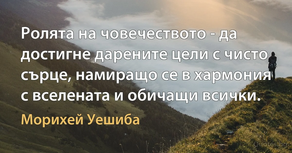 Ролята на човечеството - да достигне дарените цели с чисто сърце, намиращо се в хармония с вселената и обичащи всички. (Морихей Уешиба)