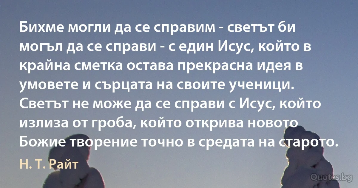 Бихме могли да се справим - светът би могъл да се справи - с един Исус, който в крайна сметка остава прекрасна идея в умовете и сърцата на своите ученици. Светът не може да се справи с Исус, който излиза от гроба, който открива новото Божие творение точно в средата на старото. (Н. Т. Райт)